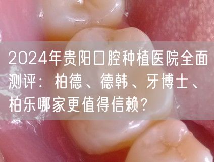 2024年贵阳口腔种植医院全面测评：柏德、德韩、牙博士、柏乐哪家更值得信赖？
