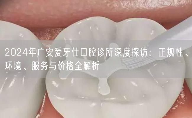 2024年广安爱牙仕口腔诊所深度探访：正规性、环境、服务与价格全解析