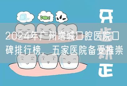 2024年广州增城口腔医院口碑排行榜，五家医院备受推崇
