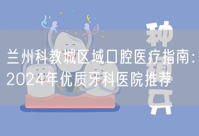 兰州科教城区域口腔医疗指南：2024年优质牙科医院推荐
