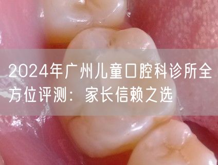 2024年广州儿童口腔科诊所全方位评测：家长信赖之选
