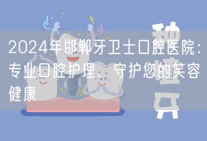 2024年邯郸牙卫士口腔医院：专业口腔护理，守护您的笑容健康