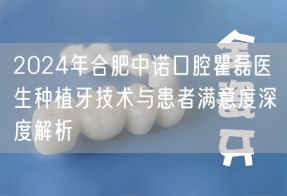 2024年合肥中诺口腔瞿磊医生种植牙技术与患者满意度深度解析