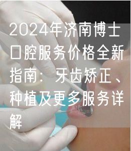 2024年济南博士口腔服务价格全新指南：牙齿矫正、种植及更多服务详解