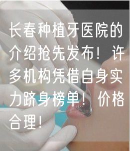 长春种植牙医院的介绍抢先发布！许多机构凭借自身实力跻身榜单！价格合理！