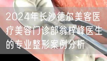 2024年长沙德尔美客医疗美容门诊部翁梓峰医生的专业整形案例分析