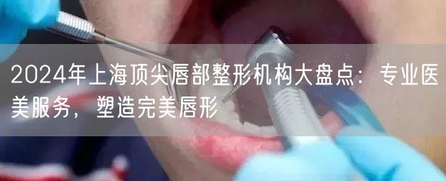 2024年上海顶尖唇部整形机构大盘点：专业医美服务，塑造完美唇形