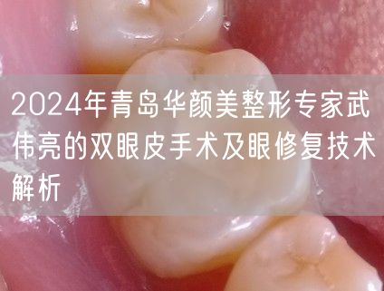 2024年青岛华颜美整形专家武伟亮的双眼皮手术及眼修复技术解析
