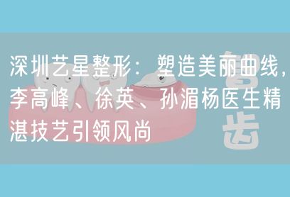 深圳艺星整形：塑造美丽曲线，李高峰、徐英、孙湄杨医生精湛技艺引领风尚