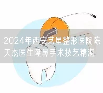 2024年西安艺星整形医院陈天杰医生隆鼻手术技艺精湛