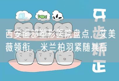 西安面部塑形医院盘点，艾美薇领衔，米兰柏羽紧随其后