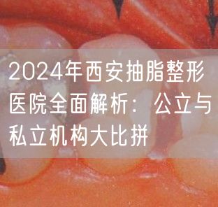 2024年西安抽脂整形医院全面解析：公立与私立机构大比拼