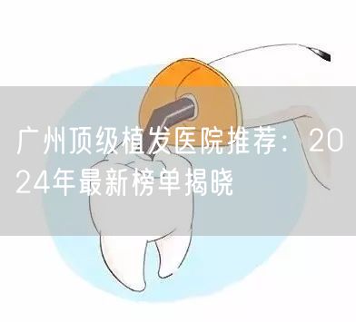 广州顶级植发医院推荐：2024年最新榜单揭晓