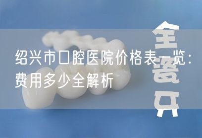绍兴市口腔医院价格表一览：费用多少全解析