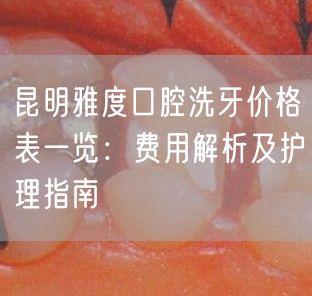 昆明雅度口腔洗牙价格表一览：费用解析及护理指南