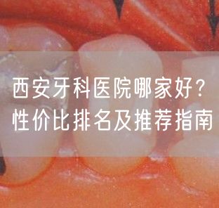 西安牙科医院哪家好？性价比排名及推荐指南