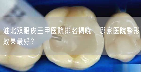 淮北双眼皮三甲医院排名揭晓！哪家医院整形效果最好？