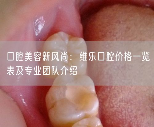 口腔美容新风尚：维乐口腔价格一览表及专业团队介绍