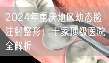 2024年重庆地区幼态脸注射整形：十家顶级医院全解析