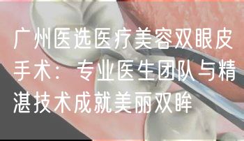 广州医选医疗美容双眼皮手术：专业医生团队与精湛技术成就美丽双眸