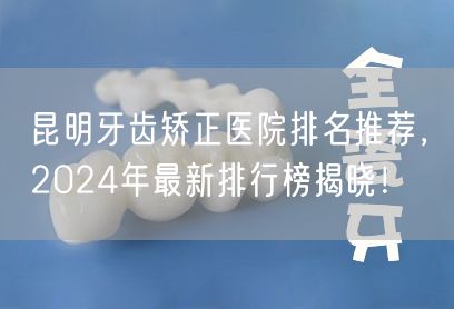 昆明牙齿矫正医院排名推荐，2024年最新排行榜揭晓！