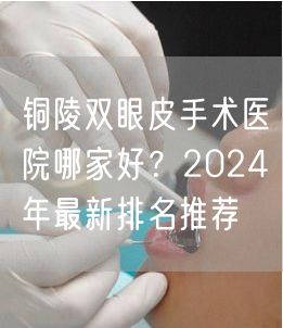 铜陵双眼皮手术医院哪家好？2024年最新排名推荐