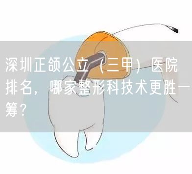 深圳正颌公立（三甲）医院排名，哪家整形科技术更胜一筹？