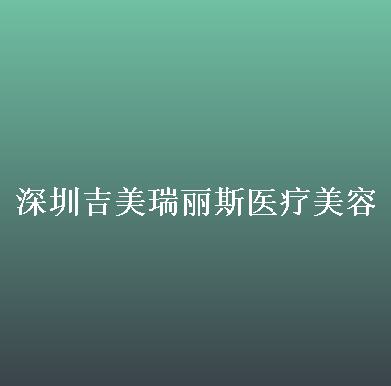 深圳吉美瑞丽斯医疗美容门诊部怎么样？内附案例及价格表