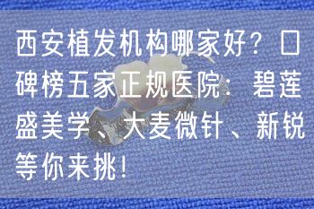 西安植发机构哪家好？口碑榜五家正规医院：碧莲盛美学、大麦微针、新锐等你来挑！