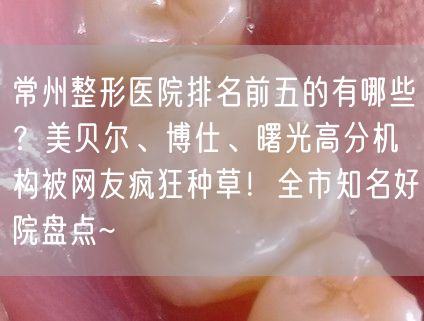 常州整形医院排名前五的有哪些？美贝尔、博仕、曙光高分机构被网友疯狂种草！全市知名好院盘点~