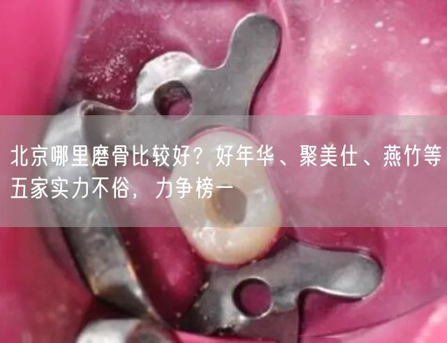 北京哪里磨骨比较好？好年华、聚美仕、燕竹等五家实力不俗，力争榜一