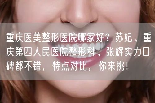 重庆医美整形医院哪家好？苏妃、重庆第四人民医院整形科、张辉实力口碑都不错，特点对比，你来挑！