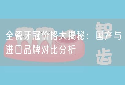 全瓷牙冠价格大揭秘：国产与进口品牌对比分析