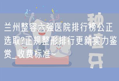 兰州整容六强医院排行榜公正选取?正规整形排行更新实力鉴赏_收费标准~