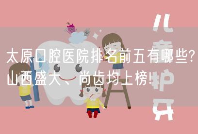 太原口腔医院排名前五有哪些?山西盛大、尚齿均上榜!