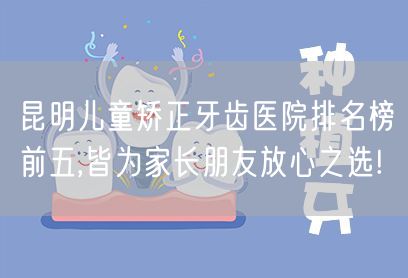 昆明儿童矫正牙齿医院排名榜前五,皆为家长朋友放心之选!