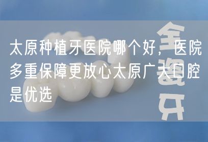 太原种植牙医院哪个好，医院多重保障更放心太原广大口腔是优选