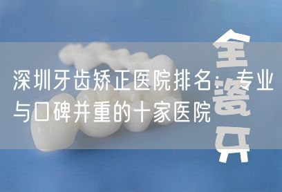 深圳牙齿矫正医院排名：专业与口碑并重的十家医院