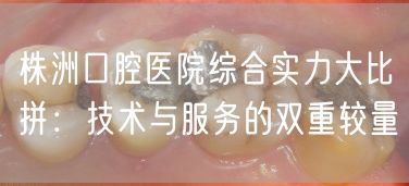 株洲口腔医院综合实力大比拼：技术与服务的双重较量(图1)