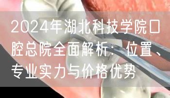 2024年湖北科技学院口腔总院全面解析：位置、专业实力与价格优势