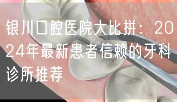 银川口腔医院大比拼：2024年最新患者信赖的牙科诊所推荐