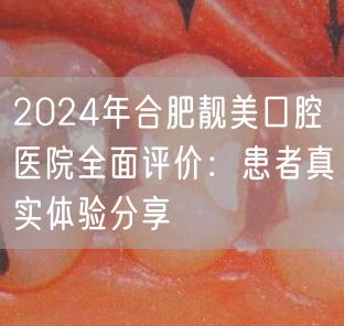 2024年合肥靓美口腔医院全面评价：患者真实体验分享