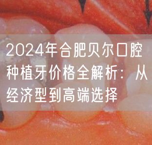 2024年合肥贝尔口腔种植牙价格全解析：从经济型到高端选择