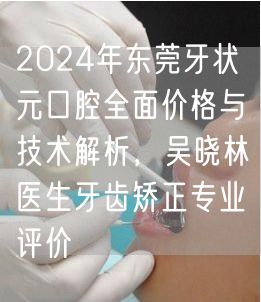 2024年东莞牙状元口腔全面价格与技术解析，吴晓林医生牙齿矫正专业评价