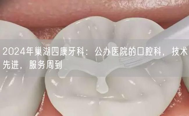 2024年巢湖四康牙科：公办医院的口腔科，技术先进，服务周到