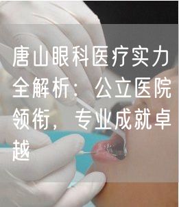 唐山眼科医疗实力全解析：公立医院领衔，专业成就卓越