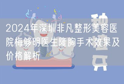 2024年深圳非凡整形美容医院梅够明医生隆胸手术效果及价格解析