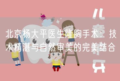 北京杨大平医生隆胸手术：技术精湛与自然审美的完美结合