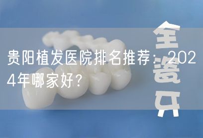 贵阳植发医院排名推荐：2024年哪家好？
