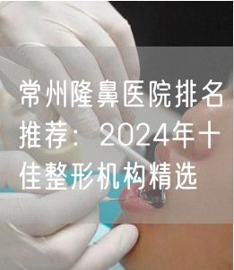 常州隆鼻医院排名推荐：2024年十佳整形机构精选